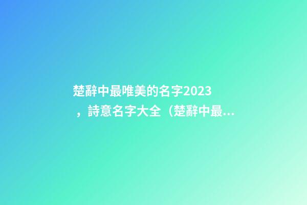 楚辭中最唯美的名字2023，詩意名字大全（楚辭中最唯美的名字2023,詩意名字大全女）